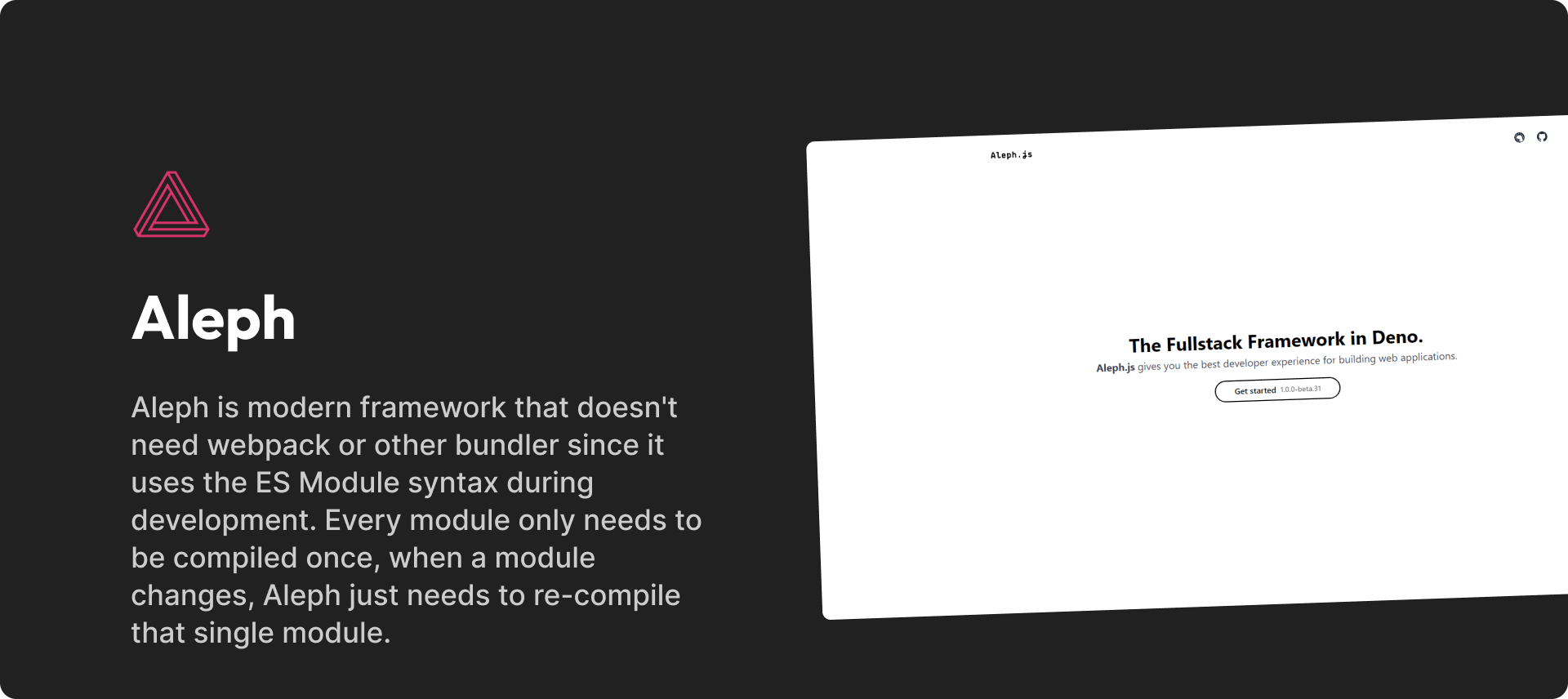 Aleph is modern framework that doesn't need webpack or other bundler since it uses the ES Module syntax during development. Every module only needs to be compiled once, when a module changes, Aleph just needs to re-compile that single module.