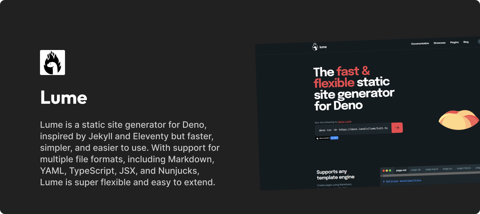 Lume is a static site generator for Deno, inspired by Jekyll and Eleventy but faster, simpler, and easier to use. With support for multiple file formats, including Markdown, YAML, TypeScript, JSX, and Nunjucks, Lume is super flexible and easy to extend.