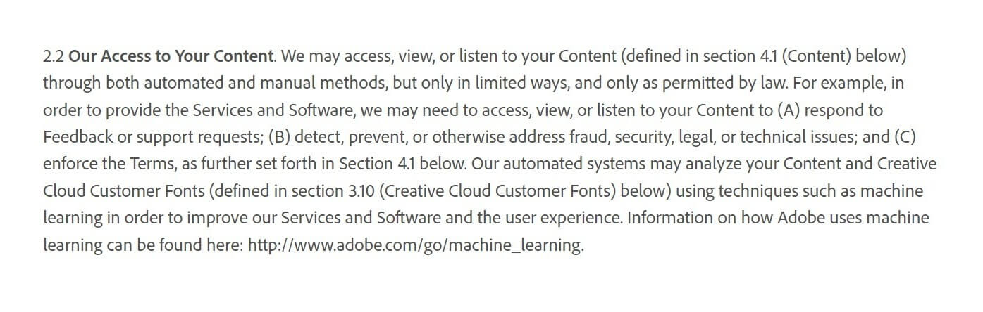 Adobe's Terms of Use stipulate that the company may access, view, or listen to user content through both automated and manual methods for specific purposes, such as responding to feedback, addressing security issues, and enforcing the terms. Additionally, Adobe's automated systems may analyze user content using machine learning techniques to improve their services and user experience, all while adhering to legal constraints. (Section 2.2)